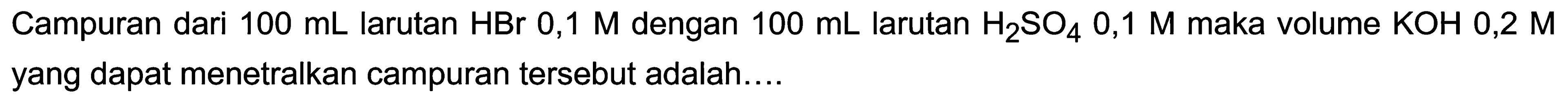 Campuran dari  100 ~mL  larutan  HBr 0,1 M  dengan  100 ~mL  larutan  H_(2) SO_(4) 0,1 M  maka volume  KOH 0,2 M  yang dapat menetralkan campuran tersebut adalah....