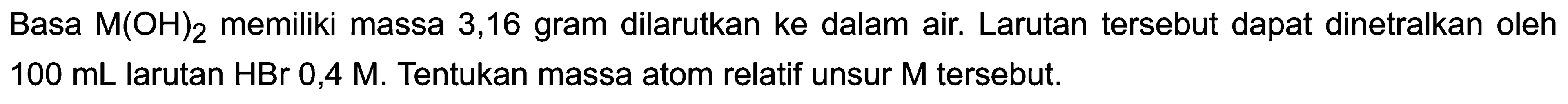 Basa  M(OH)_(2)  memiliki massa 3,16 gram dilarutkan ke dalam air. Larutan tersebut dapat dinetralkan oleh  100 ~mL  larutan HBr 0,4 M. Tentukan massa atom relatif unsur  M  tersebut.