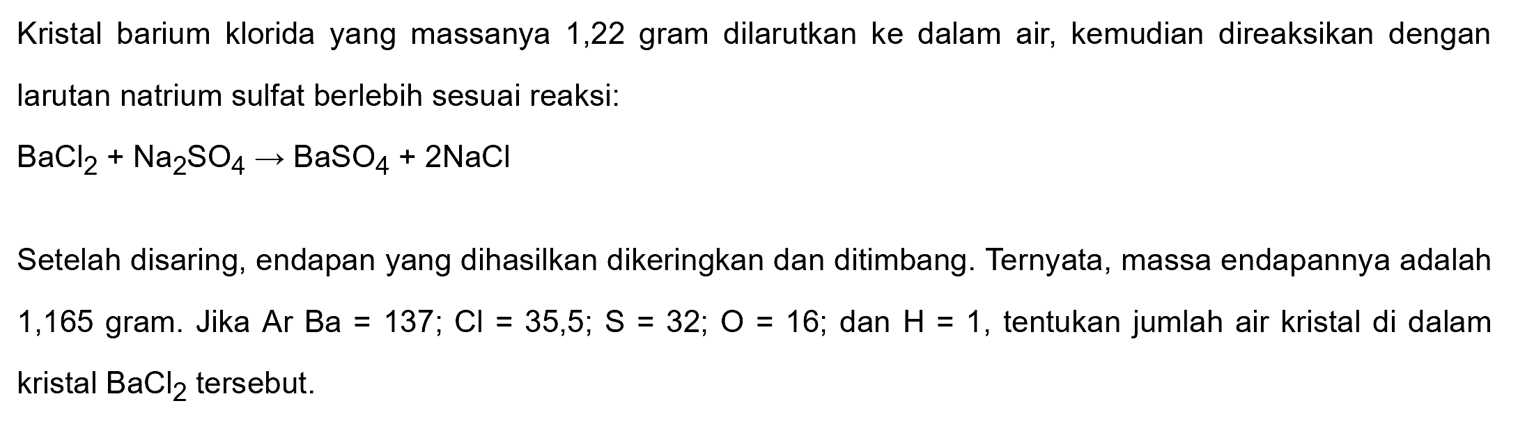 Kristal barium klorida yang massanya 1,22 gram dilarutkan ke dalam air, kemudian direaksikan dengan larutan natrium sulfat berlebih sesuai reaksi:

BaCl2+Na2 SO4 -> BaSO4+2 NaCl

Setelah disaring, endapan yang dihasilkan dikeringkan dan ditimbang. Ternyata, massa endapannya adalah 1,165 gram. Jika  Ar Ba=137 ; Cl=35,5 ; S=32 ; O=16 ;  dan  H=1 , tentukan jumlah air kristal di dalam  kristal BaCl2  tersebut.