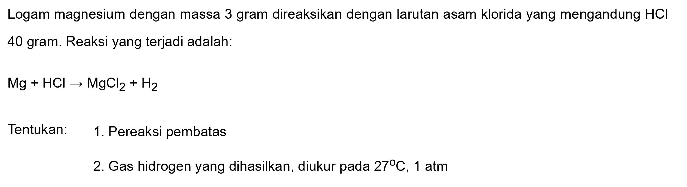 Logam magnesium dengan massa 3 gram direaksikan dengan larutan asam klorida yang mengandung  HCl  40 gram. Reaksi yang terjadi adalah:

Mg+HCl -> MgCl2+H2

Tentukan: 1. Pereaksi pembatas
2. Gas hidrogen yang dihasilkan, diukur pada  27 C, 1  atm