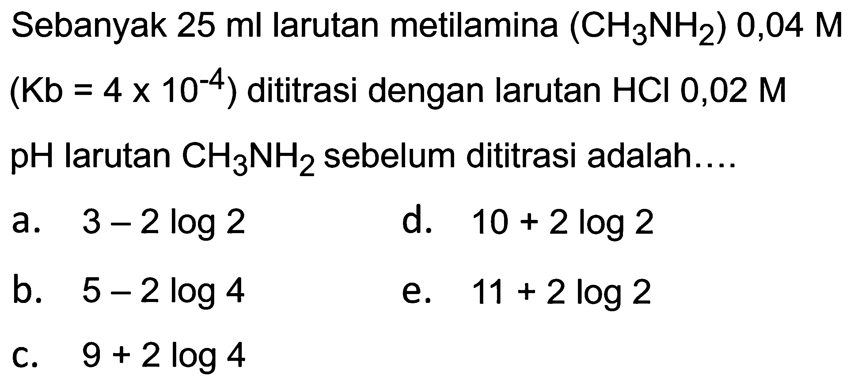 Sebanyak  25 ml  larutan metilamina  (CH_(3) NH_(2)) 0,04 M   (Kb=4 x 10^(-4))  dititrasi dengan larutan  HCl 0,02 M   pH  larutan  CH_(3) NH_(2)  sebelum dititrasi adalah....
a.  3-2 log 2 
d.  10+2 log 2 
b.  5-2 log 4 
e.  11+2 log 2 
C.  9+2 log 4 