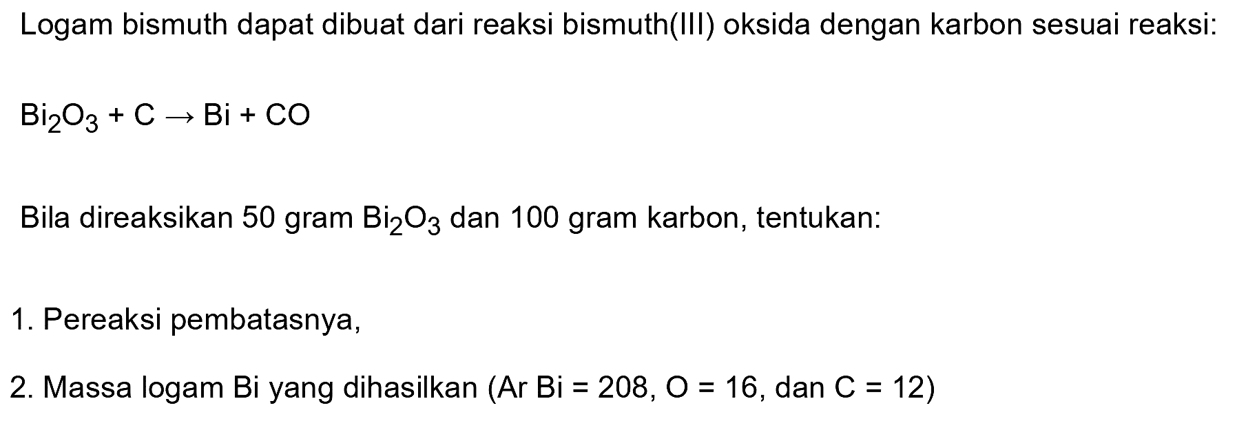 Logam bismuth dapat dibuat dari reaksi bismuth(III) oksida dengan karbon sesuai reaksi:
 Bi2 O3+C -> Bi+CO 
Bila direaksikan 50 gram  Bi2 O3  dan 100 gram karbon, tentukan:
1. Pereaksi pembatasnya,
2. Massa logam Bi yang dihasilkan  (Ar Bi=208, O=16 , dan  C=12) 