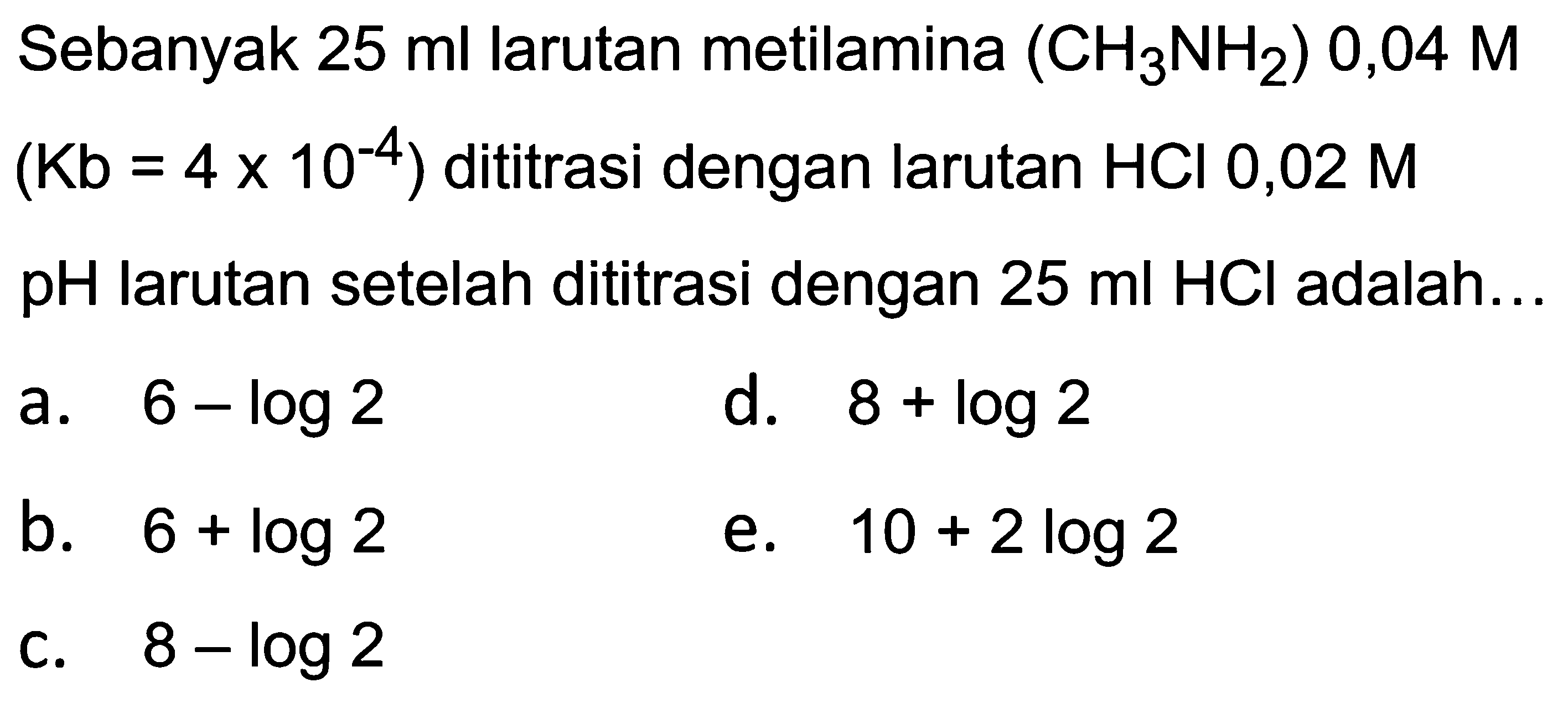 Sebanyak  25 ml  larutan metilamina  (CH_(3) NH_(2)) 0,04 M   (Kb=4 x 10^(-4))  dititrasi dengan larutan  HCl 0,02 M   pH  larutan setelah dititrasi dengan  25 ml HCl  adalah...
a.  6-log 2 
d.  8+log 2 
b.  6+log 2 
e.  10+2 log 2 
c.  8-log 2 