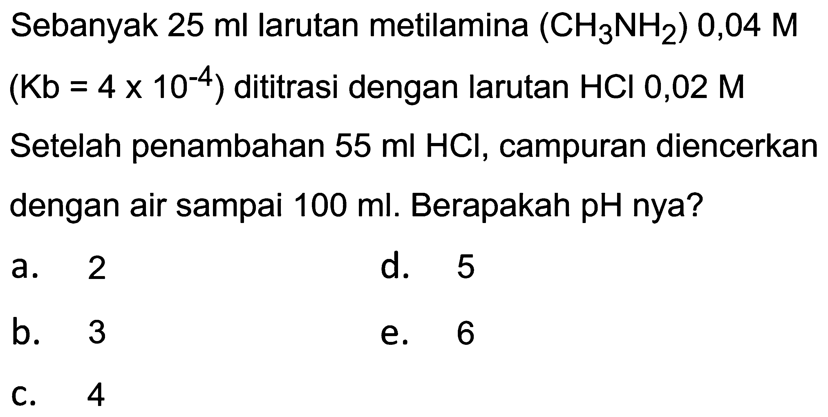 Sebanyak  25 ml  larutan metilamina  (CH_(3) NH_(2)) 0,04 M   (Kb=4 x 10^(-4))  dititrasi dengan larutan  HCl 0,02 M  Setelah penambahan  55 ml HCl , campuran diencerkan dengan air sampai  100 ml . Berapakah pH nya?
a. 2
d. 5
b. 3
e. 6
C. 4