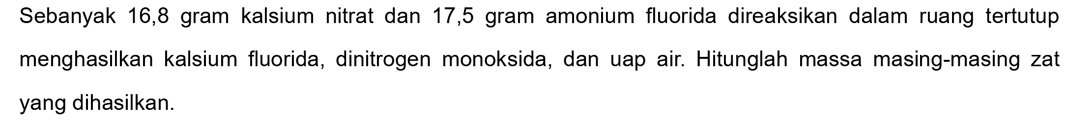 Sebanyak 16,8 gram kalsium nitrat dan 17,5 gram amonium fluorida direaksikan dalam ruang tertutup menghasilkan kalsium fluorida, dinitrogen monoksida, dan uap air. Hitunglah massa masing-masing zat yang dihasilkan.