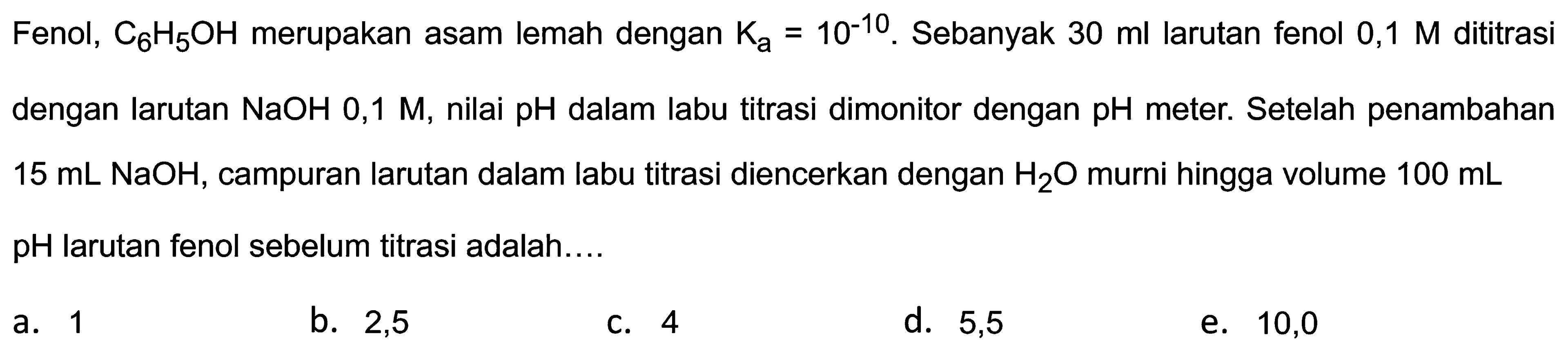 Fenol,  C_(6) H_(5) OH  merupakan asam lemah dengan  K_(a)=10^(-10) . Sebanyak  30 ml  larutan fenol  0,1 M  dititrasi dengan larutan  NaOH mathrm{0,1) mathrm{M,) nilai pH dalam labu titrasi dimonitor dengan pH mathrm{meter.) Setelah penambahan    15 ~mL NaOH , campuran larutan dalam labu titrasi diencerkan dengan  H_(2) O  murni hingga volume  100 ~mL   pH  larutan fenol sebelum titrasi adalah....
a. 1
b. 2,5
C. 4
d. 5,5
e. 10,0