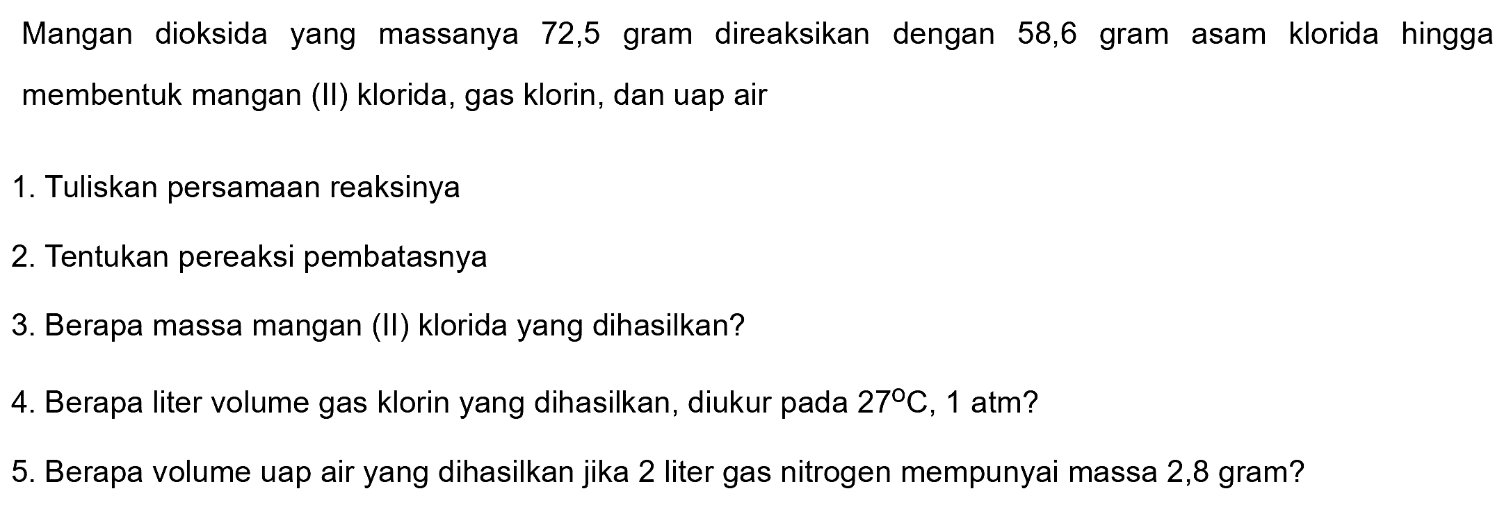 Mangan dioksida yang massanya 72,5 gram direaksikan dengan 58,6 gram asam klorida hingga membentuk mangan (II) klorida, gas klorin, dan uap air
1. Tuliskan persamaan reaksinya
2. Tentukan pereaksi pembatasnya
3. Berapa massa mangan (II) klorida yang dihasilkan?
4. Berapa liter volume gas klorin yang dihasilkan, diukur pada  27 C, 1 atm ? 
5. Berapa volume uap air yang dihasilkan jika 2 liter gas nitrogen mempunyai massa 2,8 gram?