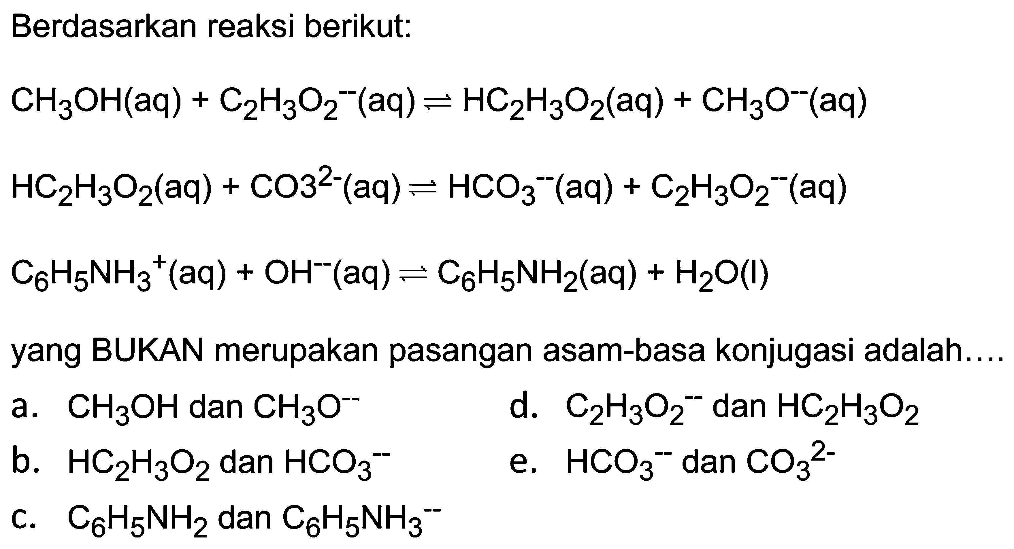 Berdasarkan reaksi berikut:


CH3 OH(aq)+C2 H3 O2^(--)(aq) <--> HC2 H3 O2(aq)+CH3 O^(--)(aq) 
HC2 H3 O2(aq)+CO 3^(2-)(aq) <--> HCO3^(--)(aq)+C2 H3 O2^(--)(aq) 
C6 H5 NH3^(+)(aq)+OH^-(aq) <--> C6 H5 NH2(aq)+H2 O(l)


yang BUKAN merupakan pasangan asam-basa konjugasi adalah....
a.  CH3 OH  dan  CH3 O^(--) 
d.  C2 H3 O2^- dan  HC2 H3 O2 
b.  HC2 H3 O2  dan  HCO3^- 
e.  HCO3^(--) dan  CO3^2- 
c.  C6 H5 NH2  dan  C6 H5 NH3- 