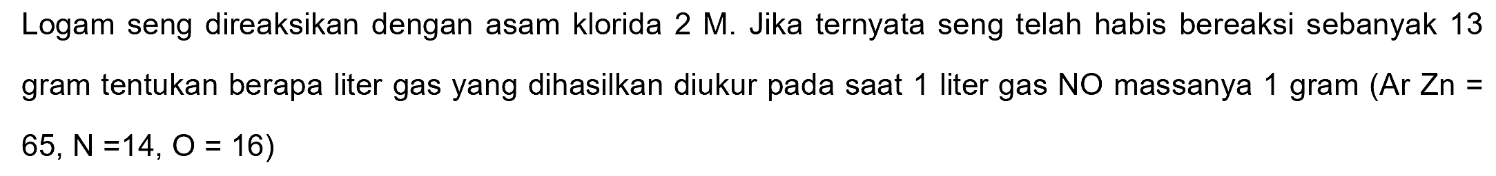 Logam seng direaksikan dengan asam klorida  2 M . Jika ternyata seng telah habis bereaksi sebanyak 13 gram tentukan berapa liter gas yang dihasilkan diukur pada saat 1 liter gas NO massanya 1 gram (Ar Zn =  65, N=14, O=16)