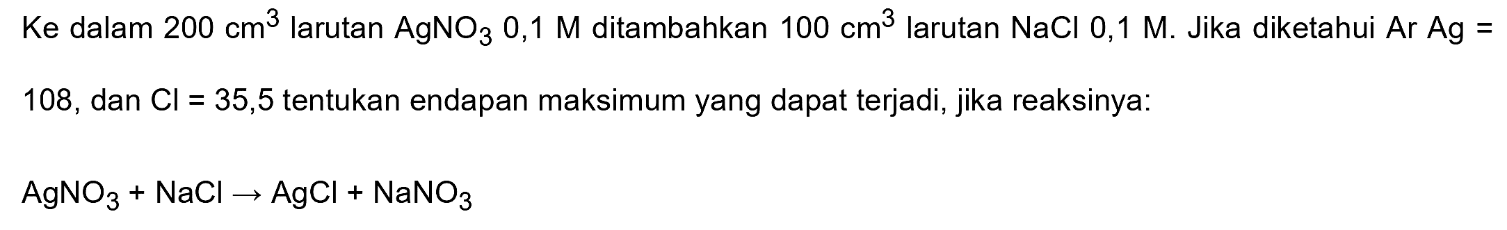 Ke dalam  200 cm^(3)  larutan  AgNO3 0,1 M  ditambahkan  100 cm^(3)  larutan  NaCl 0,1 M . Jika diketahui  Ar Ag=  108, dan  Cl=35,5  tentukan endapan maksimum yang dapat terjadi, jika reaksinya:
 AgNO3+NaCl -> AgCl+NaNO3 