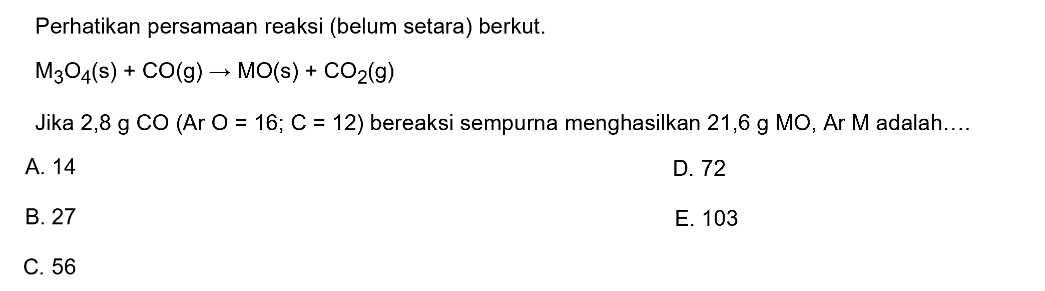 Perhatikan persamaan reaksi (belum setara) berkut.

M3 O4(s)+CO(g) -> MO(s)+CO2(g)

Jika 2,8 g CO  (Ar O=16 ; C=12)  bereaksi sempurna menghasilkan 21,6 g MO, Ar M adalah....
A. 14
D. 72
B. 27
E. 103
C. 56