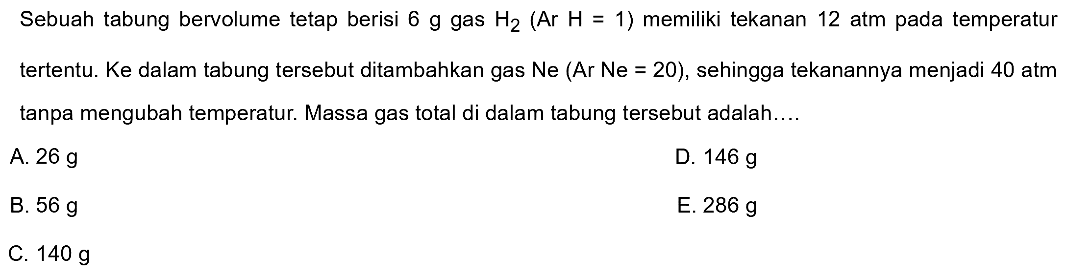 Sebuah tabung bervolume tetap berisi  6 g  gas  H2(Ar H=1)  memiliki tekanan 12 atm pada temperatur tertentu. Ke dalam tabung tersebut ditambahkan gas Ne (Ar Ne =20), sehingga tekanannya menjadi 40 atm tanpa mengubah temperatur. Massa gas total di dalam tabung tersebut adalah....
A.  26 g 
D.  146 g 
B.  56 g 
E.  286 g 
C.  140 g 