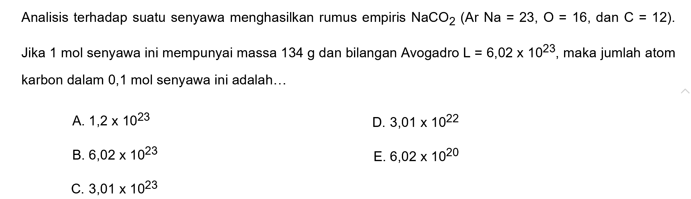 Analisis terhadap suatu senyawa menghasilkan rumus empiris  NaCO2(Ar Na=23, O=16 , dan  C=12) . Jika 1 mol senyawa ini mempunyai massa  134 g  dan bilangan Avogadro  L=6,02 x 10^(23) , maka jumlah atom karbon dalam 0,1 mol senyawa ini adalah...
A.  1,2 x 10^(23) 
D.  3,01 x 10^(22) 
B.  6,02 x 10^(23) 
E.  6,02 x 10^(20) 
C.  3,01 x 10^(23) 