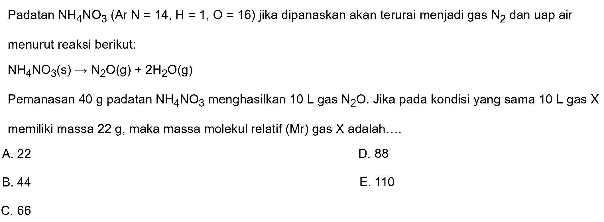 Padatan  NH4 NO3(Ar N=14, H=1, O=16)  jika dipanaskan akan terurai menjadi gas  N2  dan uap air menurut reaksi berikut:

NH4 NO3(s) -> N2 O(g)+2 H2 O(g)

Pemanasan 40 g padatan  NH4 NO3  menghasilkan  10 L  gas  N2 O . Jika pada kondisi yang sama  10 L  gas  X  memiliki massa  22 g , maka massa molekul relatif (Mr) gas  X  adalah....
A. 22
D. 88
B. 44
E. 110
C. 66