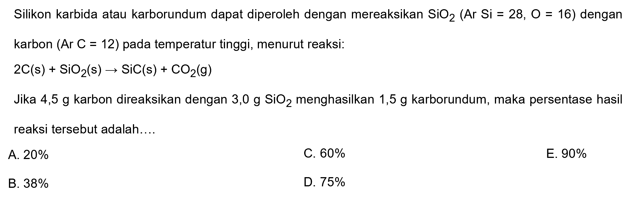 Silikon karbida atau karborundum dapat diperoleh dengan mereaksikan  SiO_(2)(Ar Si=28, O=16)  dengan karbon  (Ar C=12)  pada temperatur tinggi, menurut reaksi:

2 C(s)+SiO_(2)(~s) -> SiC(s)+CO_(2)(~g)

Jika  4,5 ~g  karbon direaksikan dengan  3,0 ~g SiO_(2)  menghasilkan  1,5 ~g  karborundum, maka persentase hasil reaksi tersebut adalah....
A.  20 % 
C.  60 % 
E.  90 % 
B.  38 % 
D.  75 % 