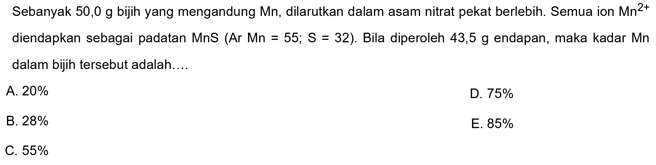 Sebanyak  50,0 ~g  bijih yang mengandung  Mn , dilarutkan dalam asam nitrat pekat berlebih. Semua ion Mn²+ diendapkan sebagai padatan  MnS(Ar Mn=55 ; S=32) . Bila diperoleh  43,5 ~g  endapan, maka kadar Mn dalam bijih tersebut adalah....
A.  20 % 
D.  75 % 
B.  28 % 
E.  85 % 
C.  55 % 