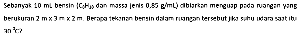 Sebanyak  10 ~mL  bensin  (C_(8) H_(18).  dan massa jenis  .0,85 ~g / mL)  dibiarkan menguap pada ruangan yang berukuran  2 m x 3 m x 2 m . Berapa tekanan bensin dalam ruangan tersebut jika suhu udara saat itu  { )_(30)/( ) C  ?