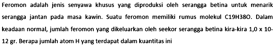 Feromon adalah jenis senyawa khusus yang diproduksi oleh serangga betina untuk menarik serangga jantan pada masa kawin. Suatu feromon memiliki rumus molekul C19H38O. Dalam keadaan normal, jumlah feromon yang dikeluarkan oleh seekor serangga betina kira-kira  1,0 x 10  12 gr. Berapa jumlah atom  H  yang terdapat dalam kuantitas ini