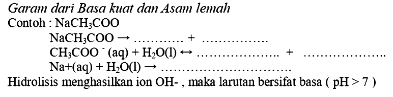 Garam dari Basa kuat dan Asam lemah
Contoh:  NaCH_(3) COO 
 NaCH_(3) COO -> ... ... ... .+ 
 CH_(3) COO^(-)(aq)+H_(2) O(l) right-> 
 Na+(aq)+H_(2) O(l) -> ... ... ... ... ... ... ... ... ... . . 
Hidrolisis menghasilkan ion  OH- , maka larutan bersifat basa  (pH>7) 