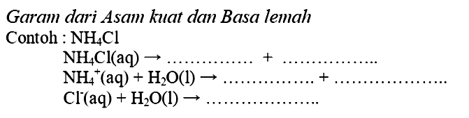 Garam dari Asam kuat dan Basa lemah
Contoh :  NH_(4) Cl 


NH_(4) Cl(aq) -> ... ... ... ... .+... ... ... 
NH_(4)^(+)(aq)+H_(2) O(l) -> ... ... ... ... ... .+ 
Cl^(-)(aq)+H_(2) O(l) -> ... ... ... ... ... ... ...

