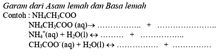 Garam dari Asam lemah dan Basa lemah
Contoh :  NH_(4) CH_(3) COO 


NH_(4) CH_(3) COO(aq) -> ... ... ... ... ... .+... ... . 
NH_(4)^(+)(aq)+H_(2) O(l) right-> ... ... ...+... ... ... ... . 
CH_(3) COO^(-)(aq)+H_(2) O(l) right-> ... ... ... ... ... .+

