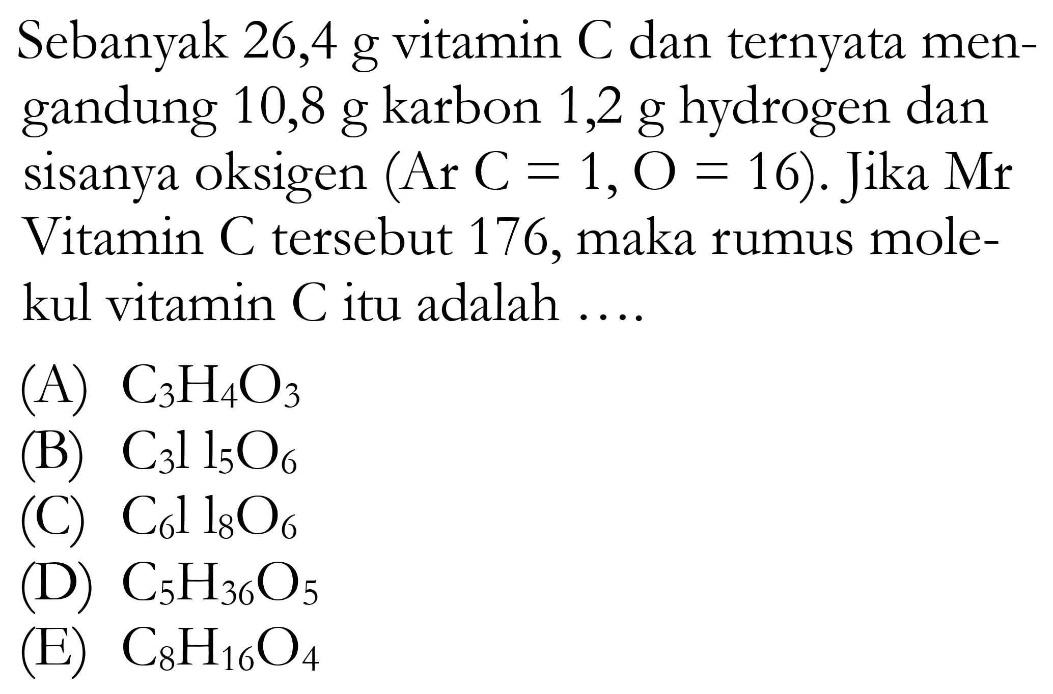 Sebanyak 26,4 g vitamin  C  dan ternyata mengandung 10,8 g karbon 1,2 g hydrogen dan sisanya oksigen (Ar C  =1, O=16) . Jika Mr Vitamin C tersebut 176, maka rumus molekul vitamin C itu adalah ....
(A)  C_(3) H_(4) O_(3) 
(B)  C_(3) l _(5) O_(6) 
(C)  C_(6) Cl_(8) O_(6) 
(D)  C_(5) H_(36) O_(5) 
(E)  C_(8) H_(16) O_(4) 