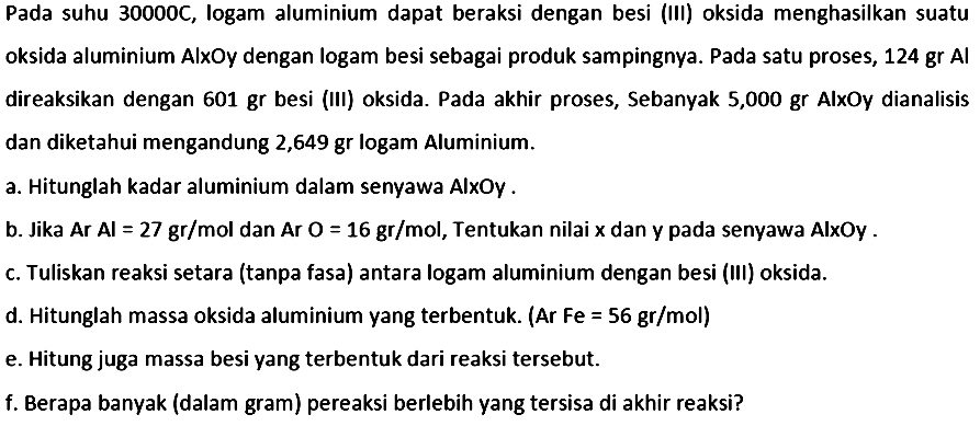 Pada suhu  30000 C , logam aluminium dapat beraksi dengan besi (III) oksida menghasilkan suatu oksida aluminium AlxOy dengan logam besi sebagai produk sampingnya. Pada satu proses,  124 gr Al  direaksikan dengan  601 gr  besi (III) oksida. Pada akhir proses, Sebanyak 5,000 gr AlxOy dianalisis dan diketahui mengandung 2,649 gr logam Aluminium.
a. Hitunglah kadar aluminium dalam senyawa AlxOY .
b. Jika Ar Al  =27 gr / mol  dan  Ar O=16 gr / mol , Tentukan nilai  x  dan y pada senyawa AlxOy .
c. Tuliskan reaksi setara (tanpa fasa) antara logam aluminium dengan besi (III) oksida.
d. Hitunglah massa oksida aluminium yang terbentuk. (Ar Fe  =56 gr / mol  )
e. Hitung juga massa besi yang terbentuk dari reaksi tersebut.
f. Berapa banyak (dalam gram) pereaksi berlebih yang tersisa di akhir reaksi?