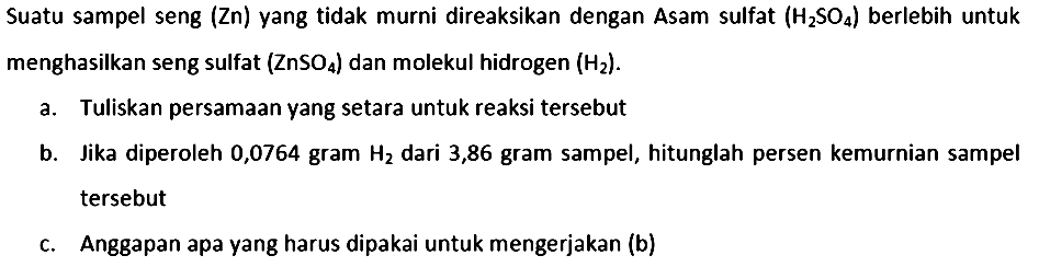 Suatu sampel seng  (Zn)  yang tidak murni direaksikan dengan Asam sulfat  (H_(2) SO_(4))  berlebih untuk menghasilkan seng sulfat  (ZnSO_(4))  dan molekul hidrogen  (H_(2)) .
a. Tuliskan persamaan yang setara untuk reaksi tersebut
b. Jika diperoleh 0,0764 gram  H_(2)  dari 3,86 gram sampel, hitunglah persen kemurnian sampel tersebut
c. Anggapan apa yang harus dipakai untuk mengerjakan (b)