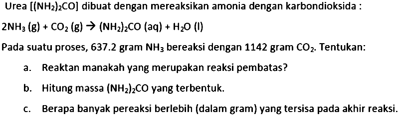 Urea  [(NH_(2))_(2) CO]  dibuat dengan mereaksikan amonia dengan karbondioksida :

2 NH_(3)(~g)+CO_(2)(~g) ->(NH_(2))_(2) CO(aq)+H_(2) O(I)

Pada suatu proses,  637.2  gram  NH_(3)  bereaksi dengan 1142 gram  CO_(2) . Tentukan:
a. Reaktan manakah yang merupakan reaksi pembatas?
b. Hitung massa  (NH_(2))_(2) CO  yang terbentuk.
c. Berapa banyak pereaksi berlebih (dalam gram) yang tersisa pada akhir reaksi.