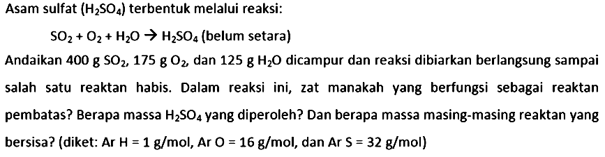 Asam sulfat  (H_(2) SO_(4))  terbentuk melalui reaksi:

SO_(2)+O_(2)+H_(2) O -> H_(2) SO_(4)  { (belum setara) )

Andaikan  400 ~g SO_(2), 175 ~g O_(2) , dan  125 ~g H_(2) O  dicampur dan reaksi dibiarkan berlangsung sampai salah satu reaktan habis. Dalam reaksi ini, zat manakah yang berfungsi sebagai reaktan pembatas? Berapa massa  H_(2) SO_(4)  yang diperoleh? Dan berapa massa masing-masing reaktan yang bersisa? (diket: Ar  H=1 ~g / mol , Ar  O=16 ~g / mol , dan Ar  S=32 ~g / mol  )