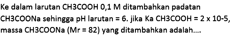 Ke dalam larutan  CH 3 COOH 0,1 M  ditambahkan padatan CH3COONa sehingga pH larutan  =6 . jika  Ka CH3COOH=2 x 10-5 , massa CH3COONa  (Mr=82)  yang ditambahkan adalah....