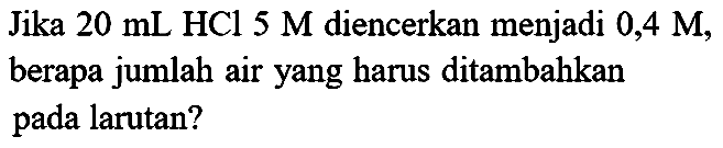 Jika  20 ~mL HCl 5 M  diencerkan menjadi 0,4 M, berapa jumlah air yang harus ditambahkan pada larutan?