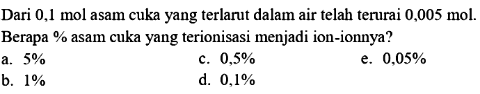 Dari  0,1 ~mol  asam cuka yang terlarut dalam air telah terurai  0,005 ~mol . Berapa % asam cuka yang terionisasi menjadi ion-ionnya?
a.  5 % 
c.  0,5 % 
e.  0,05 % 
b.  1 % 
d.  0,1 % 