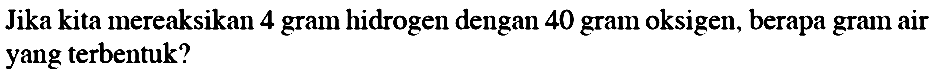 Jika kita mereaksikan 4 gram hidrogen dengan 40 gram oksigen, berapa gram air yang terbentuk?