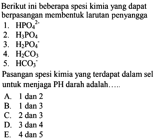 Berikut ini beberapa spesi kimia yang dapat berpasangan membentuk larutan penyangga
1.  HPO_(4)/( )^(2-) 
2.  H_(3) PO_(4) 
3.  H_(2) PO_(4)^(-) 
4.  H_(2) CO_(3) 
5.  HCO_(3)^(-) 
Pasangan spesi kimia yang terdapat dalam sel untuk menjaga  PH  darah adalah.....
A.  1 dan 2 
B. 1 dan 3
C.  2 dan 3 
D. 3 dan 4
E.  4 dan 5 