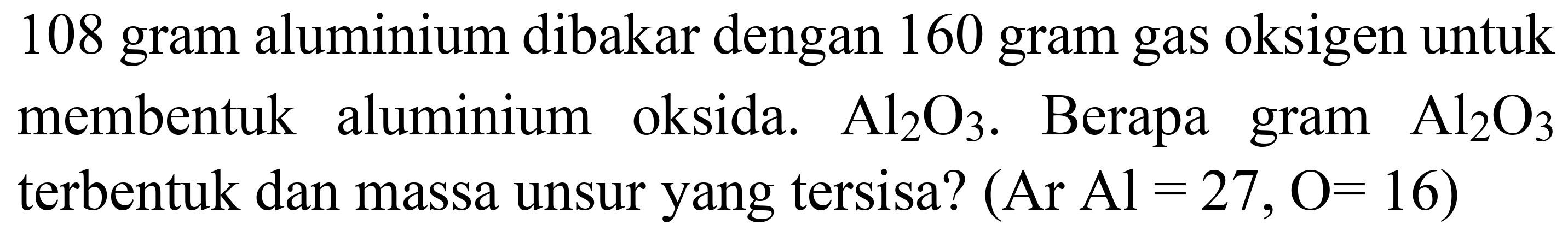 108 gram aluminium dibakar dengan 160 gram gas oksigen untuk membentuk aluminium oksida.  Al_(2) O_(3) . Berapa gram  Al_(2) O_(3)  terbentuk dan massa unsur yang tersisa?  (Ar  Al=27, O=16)