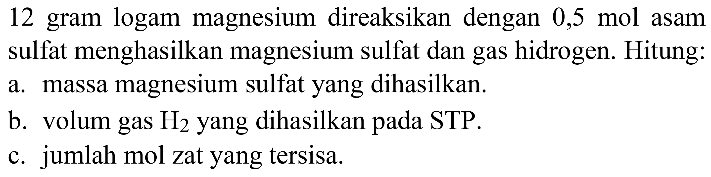 12 gram logam magnesium direaksikan dengan 0,5 mol asam sulfat menghasilkan magnesium sulfat dan gas hidrogen. Hitung:
a. massa magnesium sulfat yang dihasilkan.
b. volum gas  H_(2)  yang dihasilkan pada STP.
c. jumlah mol zat yang tersisa.