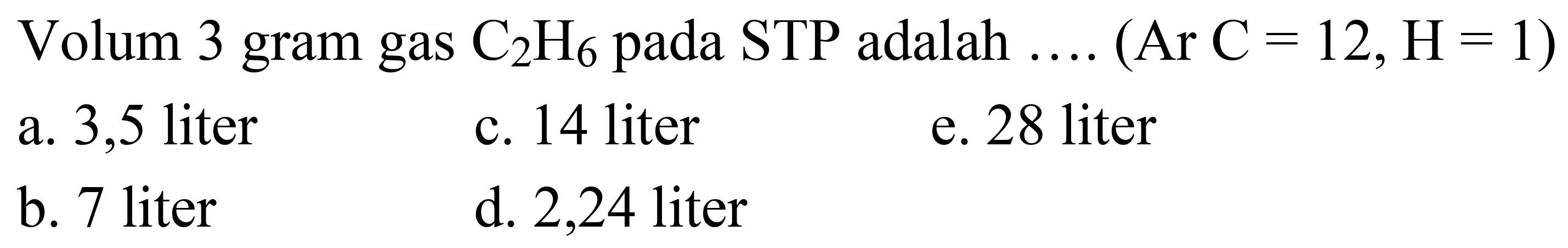 Volum 3 gram gas  C_(2) H_(6)  pada  STP  adalah  ... .(Ar C=12, H=1) 
a. 3,5 liter
c. 14 liter
e. 28 liter
b. 7 liter
d. 2,24 liter