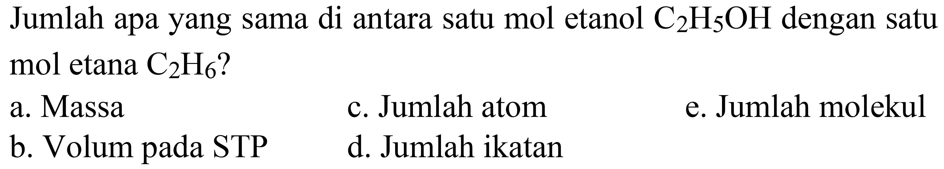 Jumlah apa yang sama di antara satu mol etanol  C_(2) H_(5) OH  dengan satu mol etana  C_(2) H_(6)  ?
a. Massa
c. Jumlah atom
e. Jumlah molekul
b. Volum pada STP
d. Jumlah ikatan