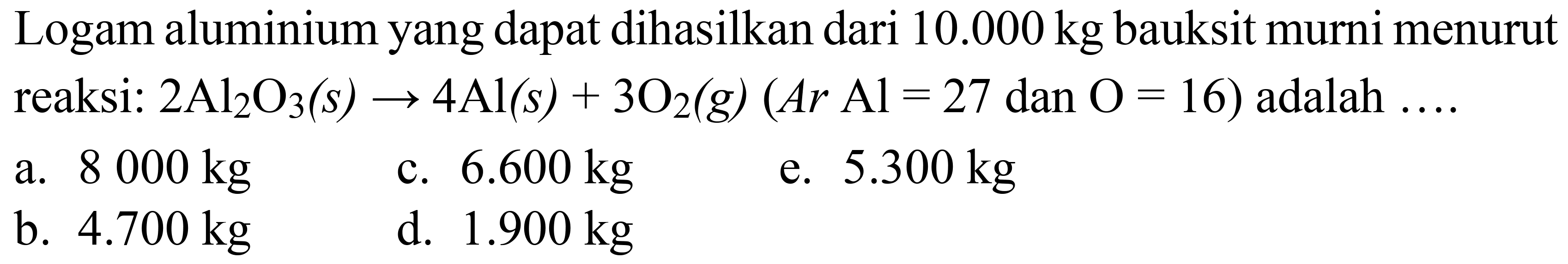 Logam aluminium yang dapat dihasilkan dari  10.000 kg  bauksit murni menurut reaksi:  2 Al_(2) O_(3)(s) -> 4 Al(s)+3 O_(2)(g)(A r Al=27  dan  O=16)  adalah  ... 
a.  8000 kg 
c.  6.600 kg 
e.  5.300 kg 
b.  4.700 kg 
d.  1.900 kg 