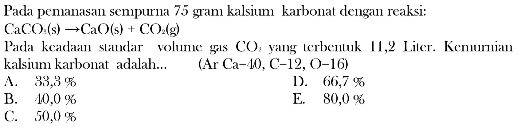 Pada pemanasan sempurna 75 gram kalsium karbonat dengan reaksi:

CaCO_(3)(~s) -> CaO(s)+CO_(2)(~g)

Pada keadaan standar volume gas  CO_(2)  yang terbentuk 11,2 Liter. Kemurnian kalsium karbonat adalah...  (Ar Ca=40, C=12, O=16) 
A.  33,3 % 
D.  66,7 % 
B.  40,0 % 
E.  80,0 % 
C.  50,0 % 