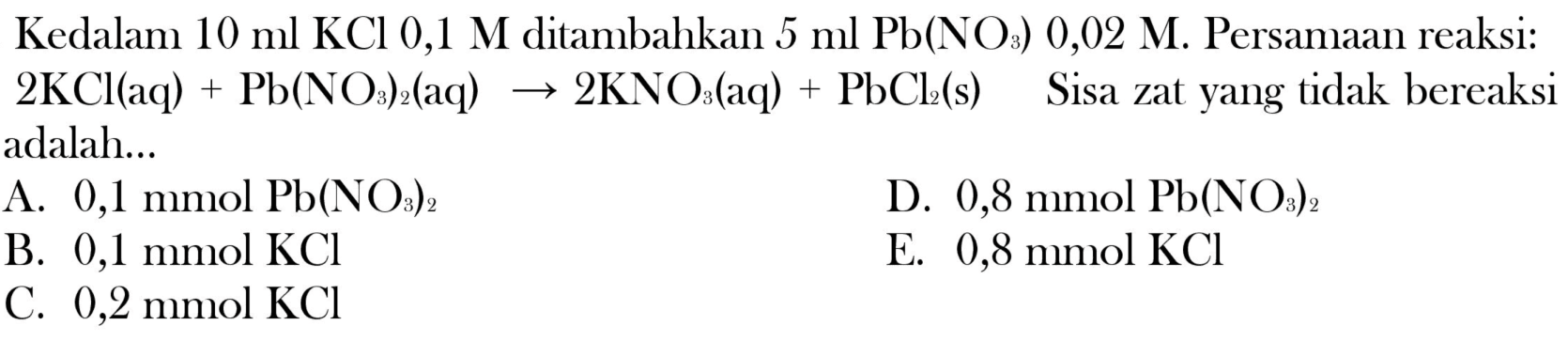 Kedalam  10 ml KCl mathrm{0,1) M ditambahkan  5 ml  Pb(NO_(3)) 0,02 M . Persamaan reaksi:  2 KCl(aq)+Pb(NO_(3))_(2)(aq) -> 2 KNO_(3)(aq)+PbCl_(2)(~s)   Sisa zat yang tidak bereaksi adalah...
A.  0,1 mmol Pb(NO_(3))_(2) 
D.  0,8 mmol Pb(NO_(3))_(2) 
B.  0,1 mmol KCl 
E.  0,8 mmol KCl 
C.  0,2 mnol KCl 