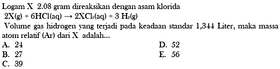 Logam X  2.08  gram direaksikan dengan asam klorida

2 X(g)+6 HCl(aq) -> 2 XCl_(3)(aq)+3 H_(2)(~g)

Volume gas hidrogen yang terjadi pada keadaan standar 1,344 Liter, maka massa atom relatif (Ar) dari  X  adalah...
A. 24
D. 52
B. 27
E. 56
C. 39