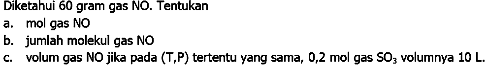 Diketahui 60 gram gas NO. Tentukan
a. mol gas NO
b. jumlah molekul gas NO
c. volum gas NO jika pada  (T, P)  tertentu yang sama, 0,2 mol gas  SO_(3)  volumnya  10 ~L .