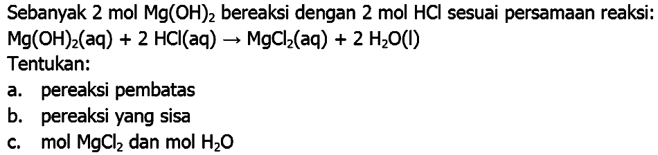 Sebanyak 2 mol  Mg(OH)_(2)  bereaksi dengan 2 mol HCl sesuai persamaan reaksi:  Mg(OH)_(2)(aq)+2 HCl(aq) -> MgCl_(2)(aq)+2 H_(2) O(l) 
Tentukan:
a. pereaksi pembatas
b. pereaksi yang sisa
c.  mol MgCl  dan  mol H_(2) O 