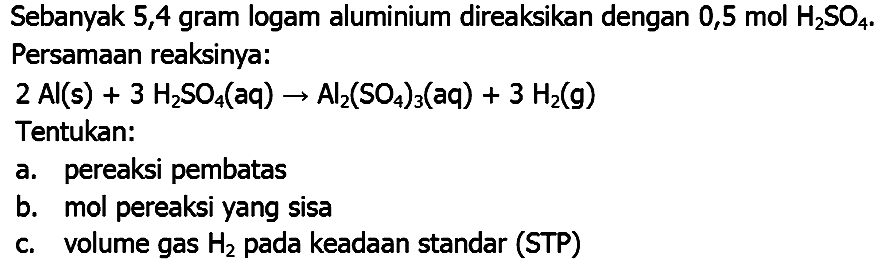 Sebanyak 5,4 gram logam aluminium direaksikan dengan 0,5 mol  H_(2) SO_(4) . Persamaan reaksinya:
 2 Al(s)+3 H_(2) SO_(4)(aq) -> Al_(2)(SO_(4))_(3)(aq)+3 H_(2)(~g) 
Tentukan:
a. pereaksi pembatas
b. mol pereaksi yang sisa
c. volume gas  H_(2)  pada keadaan standar (STP)