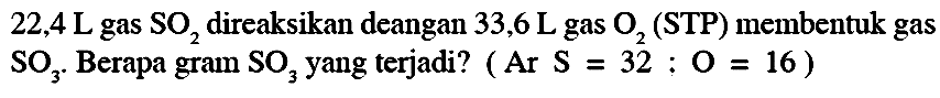 22,4 ~L  gas  SO_(2)  direaksikan deangan  33,6 ~L  gas  O_(2)  (STP) membentuk gas  SO_(3) . Berapa gram  SO_(3)  yang terjadi? ( Ar  S=32: O=16  )