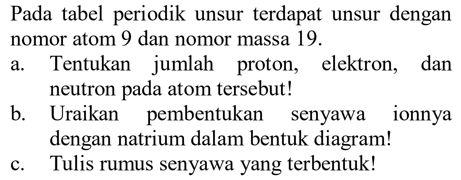 Pada tabel periodik unsur terdapat unsur dengan nomor atom 9 dan nomor massa 19.
a. Tentukan jumlah proton, elektron, dan neutron pada atom tersebut!
b. Uraikan pembentukan senyawa ionnya dengan natrium dalam bentuk diagram!
c. Tulis rumus senyawa yang terbentuk! 