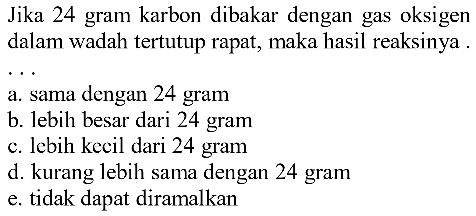 Jika 24 gram karbon dibakar dengan gas oksigen dalam wadah tertutup rapat, maka hasil reaksinya .
a. sama dengan 24 gram
b. lebih besar dari 24 gram
c. lebih kecil dari 24 gram
d. kurang lebih sama dengan 24 gram
e. tidak dapat diramalkan