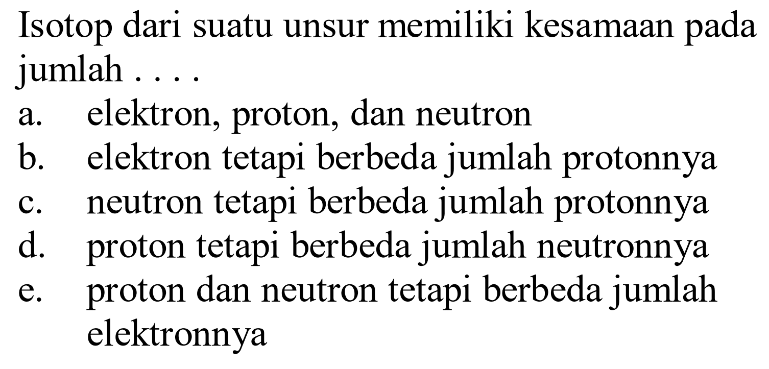 Isotop dari suatu unsur memiliki kesamaan pada jumlah ....
a. elektron, proton, dan neutron
b. elektron tetapi berbeda jumlah protonnya
c. neutron tetapi berbeda jumlah protonnya
d. proton tetapi berbeda jumlah neutronnya
e. proton dan neutron tetapi berbeda jumlah elektronnya